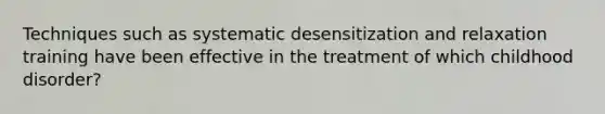 Techniques such as systematic desensitization and relaxation training have been effective in the treatment of which childhood disorder?