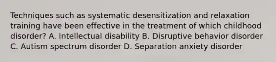 Techniques such as systematic desensitization and relaxation training have been effective in the treatment of which childhood disorder? A. Intellectual disability B. Disruptive behavior disorder C. Autism spectrum disorder D. Separation anxiety disorder