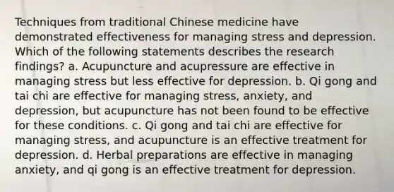 ​Techniques from traditional Chinese medicine have demonstrated effectiveness for managing stress and depression. Which of the following statements describes the research findings? ​a. Acupuncture and acupressure are effective in managing stress but less effective for depression. ​b. Qi gong and tai chi are effective for managing stress, anxiety, and depression, but acupuncture has not been found to be effective for these conditions. c. ​Qi gong and tai chi are effective for managing stress, and acupuncture is an effective treatment for depression. ​d. Herbal preparations are effective in managing anxiety, and qi gong is an effective treatment for depression.