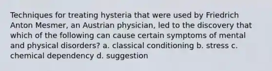 Techniques for treating hysteria that were used by Friedrich Anton Mesmer, an Austrian physician, led to the discovery that which of the following can cause certain symptoms of mental and physical disorders? a. <a href='https://www.questionai.com/knowledge/kI6awfNO2B-classical-conditioning' class='anchor-knowledge'>classical conditioning</a> b. stress c. chemical dependency d. suggestion