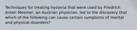 Techniques for treating hysteria that were used by Friedrich Anton Mesmer, an Austrian physician, led to the discovery that which of the following can cause certain symptoms of mental and physical disorders?