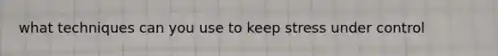 what techniques can you use to keep stress under control