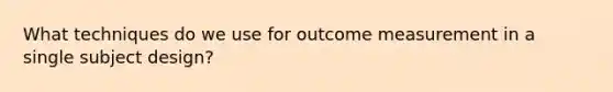 What techniques do we use for outcome measurement in a single subject design?