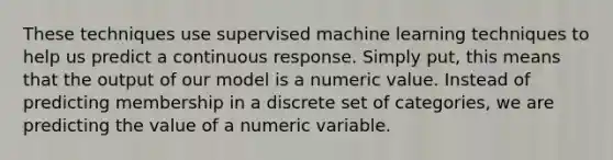 These techniques use supervised machine learning techniques to help us predict a continuous response. Simply put, this means that the output of our model is a numeric value. Instead of predicting membership in a discrete set of categories, we are predicting the value of a numeric variable.