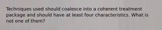 Techniques used should coalesce into a coherent treatment package and should have at least four characteristics. What is not one of them?