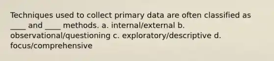 Techniques used to collect primary data are often classified as ____ and ____ methods. a. internal/external b. observational/questioning c. exploratory/descriptive d. focus/comprehensive