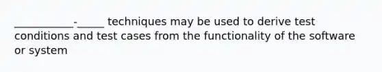 ___________-_____ techniques may be used to derive test conditions and test cases from the functionality of the software or system