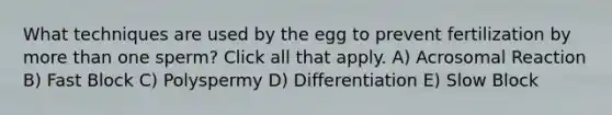 What techniques are used by the egg to prevent fertilization by <a href='https://www.questionai.com/knowledge/keWHlEPx42-more-than' class='anchor-knowledge'>more than</a> one sperm? Click all that apply. A) Acrosomal Reaction B) Fast Block C) Polyspermy D) Differentiation E) Slow Block