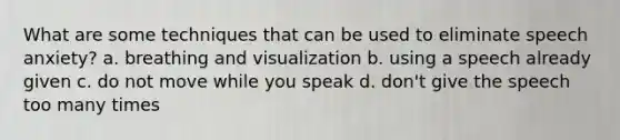 What are some techniques that can be used to eliminate speech anxiety? a. breathing and visualization b. using a speech already given c. do not move while you speak d. don't give the speech too many times