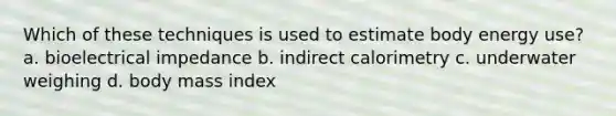 Which of these techniques is used to estimate body energy use? a. bioelectrical impedance b. indirect calorimetry c. underwater weighing d. body mass index