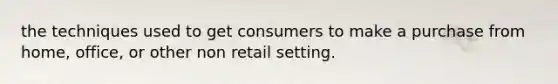 the techniques used to get consumers to make a purchase from home, office, or other non retail setting.