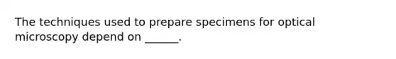 The techniques used to prepare specimens for optical microscopy depend on ______.