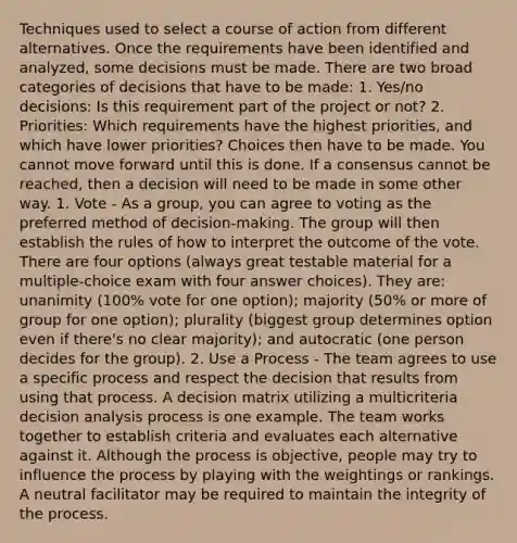 Techniques used to select a course of action from different alternatives. Once the requirements have been identified and analyzed, some decisions must be made. There are two broad categories of decisions that have to be made: 1. Yes/no decisions: Is this requirement part of the project or not? 2. Priorities: Which requirements have the highest priorities, and which have lower priorities? Choices then have to be made. You cannot move forward until this is done. If a consensus cannot be reached, then a decision will need to be made in some other way. 1. Vote - As a group, you can agree to voting as the preferred method of decision-making. The group will then establish the rules of how to interpret the outcome of the vote. There are four options (always great testable material for a multiple-choice exam with four answer choices). They are: unanimity (100% vote for one option); majority (50% or more of group for one option); plurality (biggest group determines option even if there's no clear majority); and autocratic (one person decides for the group). 2. Use a Process - The team agrees to use a specific process and respect the decision that results from using that process. A decision matrix utilizing a multicriteria decision analysis process is one example. The team works together to establish criteria and evaluates each alternative against it. Although the process is objective, people may try to influence the process by playing with the weightings or rankings. A neutral facilitator may be required to maintain the integrity of the process.