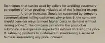 Techniques that can be used by sellers for avoiding​ customers' perception of price gouging includes all of the following except​ __________. A. price increases should be supported by company communications telling customers why prices B. the company should consider ways to meet higher costs or demand without raising prices C. the company can shrink the product or substitute​ less-expensive ingredients instead of raising the price D. rationing products to customers E. maintaining a sense of fairness surrounding any price increase