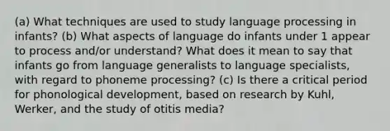 (a) What techniques are used to study language processing in infants? (b) What aspects of language do infants under 1 appear to process and/or understand? What does it mean to say that infants go from language generalists to language specialists, with regard to phoneme processing? (c) Is there a critical period for phonological development, based on research by Kuhl, Werker, and the study of otitis media?