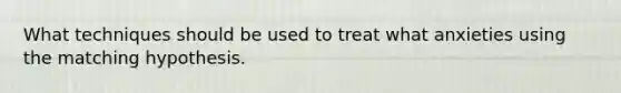 What techniques should be used to treat what anxieties using the matching hypothesis.