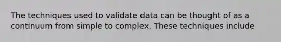 The techniques used to validate data can be thought of as a continuum from simple to complex. These techniques include
