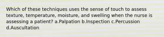 Which of these techniques uses the sense of touch to assess texture, temperature, moisture, and swelling when the nurse is assessing a patient? a.Palpation b.Inspection c.Percussion d.Auscultation