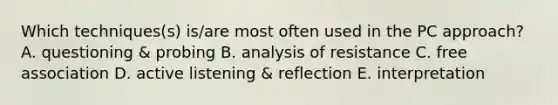 Which techniques(s) is/are most often used in the PC approach? A. questioning & probing B. analysis of resistance C. free association D. active listening & reflection E. interpretation