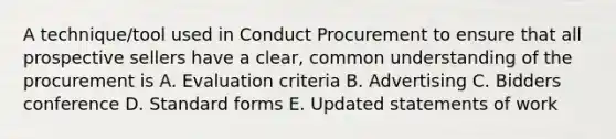 A technique/tool used in Conduct Procurement to ensure that all prospective sellers have a clear, common understanding of th<a href='https://www.questionai.com/knowledge/k4k4GJEsC9-e-procurement' class='anchor-knowledge'>e procurement</a> is A. Evaluation criteria B. Advertising C. Bidders conference D. <a href='https://www.questionai.com/knowledge/kGzyDUHj14-standard-form' class='anchor-knowledge'>standard form</a>s E. Updated statements of work