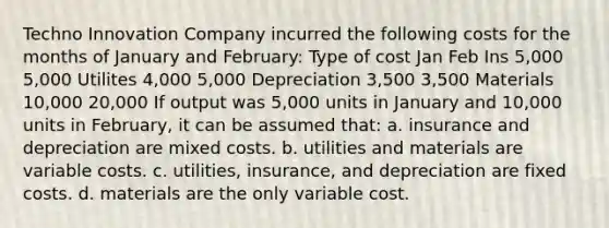 Techno Innovation Company incurred the following costs for the months of January and February: Type of cost Jan Feb Ins 5,000 5,000 Utilites 4,000 5,000 Depreciation 3,500 3,500 Materials 10,000 20,000 If output was 5,000 units in January and 10,000 units in February, it can be assumed that: a. insurance and depreciation are mixed costs. b. utilities and materials are variable costs. c. utilities, insurance, and depreciation are fixed costs. d. materials are the only variable cost.