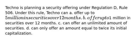 Techno is planning a security offering under Regulation D, Rule 506. Under this rule, Techno can a. offer up to 5 million in securities over 12 months. b. offer up to1 million in securities over 12 months. c. can offer an unlimited amount of securities. d. can only offer an amount equal to twice its initial capitalization.