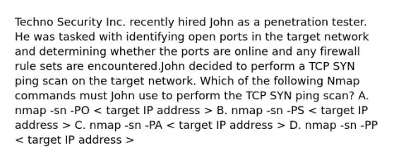 Techno Security Inc. recently hired John as a penetration tester. He was tasked with identifying open ports in the target network and determining whether the ports are online and any firewall rule sets are encountered.John decided to perform a TCP SYN ping scan on the target network. Which of the following Nmap commands must John use to perform the TCP SYN ping scan? A. nmap -sn -PO B. nmap -sn -PS C. nmap -sn -PA D. nmap -sn -PP