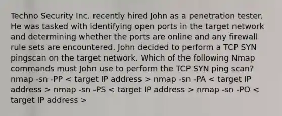 Techno Security Inc. recently hired John as a penetration tester. He was tasked with identifying open ports in the target network and determining whether the ports are online and any firewall rule sets are encountered. John decided to perform a TCP SYN pingscan on the target network. Which of the following Nmap commands must John use to perform the TCP SYN ping scan? nmap -sn -PP nmap -sn -PA nmap -sn -PS nmap -sn -PO