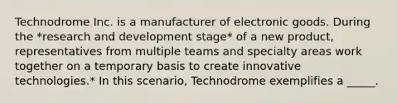 Technodrome Inc. is a manufacturer of electronic goods. During the *research and development stage* of a new product, representatives from multiple teams and specialty areas work together on a temporary basis to create innovative technologies.* In this scenario, Technodrome exemplifies a _____.