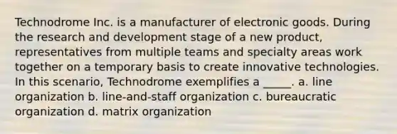 Technodrome Inc. is a manufacturer of electronic goods. During the research and development stage of a new product, representatives from multiple teams and specialty areas work together on a temporary basis to create innovative technologies. In this scenario, Technodrome exemplifies a _____. a. line organization b. line-and-staff organization c. bureaucratic organization d. matrix organization