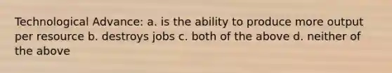 Technological Advance: a. is the ability to produce more output per resource b. destroys jobs c. both of the above d. neither of the above