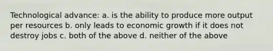 Technological advance: a. is the ability to produce more output per resources b. only leads to economic growth if it does not destroy jobs c. both of the above d. neither of the above