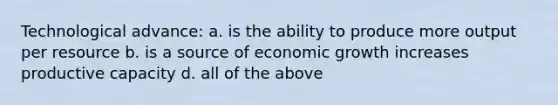 Technological advance: a. is the ability to produce more output per resource b. is a source of economic growth increases productive capacity d. all of the above