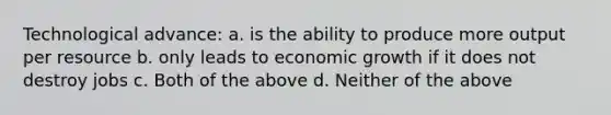 Technological advance: a. is the ability to produce more output per resource b. only leads to economic growth if it does not destroy jobs c. Both of the above d. Neither of the above