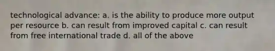 technological advance: a. is the ability to produce more output per resource b. can result from improved capital c. can result from free international trade d. all of the above