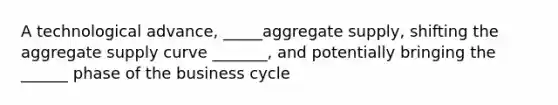 A technological advance, _____aggregate supply, shifting the aggregate supply curve _______, and potentially bringing the ______ phase of the business cycle