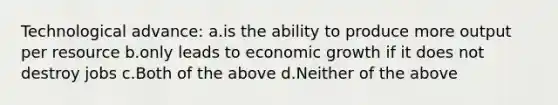 Technological advance: a.is the ability to produce more output per resource b.only leads to economic growth if it does not destroy jobs c.Both of the above d.Neither of the above