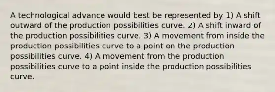 A technological advance would best be represented by 1) A shift outward of the production possibilities curve. 2) A shift inward of the production possibilities curve. 3) A movement from inside the production possibilities curve to a point on the production possibilities curve. 4) A movement from the production possibilities curve to a point inside the production possibilities curve.