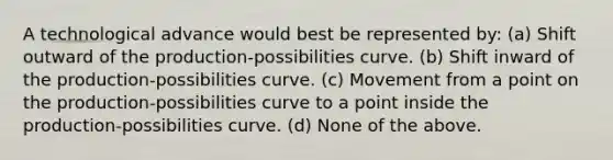 A technological advance would best be represented by: (a) Shift outward of the production-possibilities curve. (b) Shift inward of the production-possibilities curve. (c) Movement from a point on the production-possibilities curve to a point inside the production-possibilities curve. (d) None of the above.