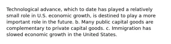 Technological advance, which to date has played a relatively small role in U.S. economic growth, is destined to play a more important role in the future. b. Many public capital goods are complementary to private capital goods. c. Immigration has slowed economic growth in the United States.