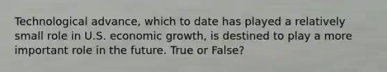 Technological advance, which to date has played a relatively small role in U.S. economic growth, is destined to play a more important role in the future. True or False?