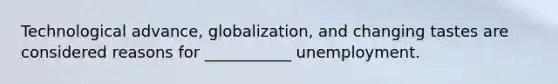 Technological advance, globalization, and changing tastes are considered reasons for ___________ unemployment.