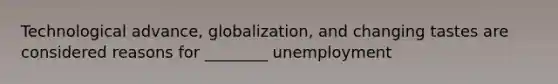 Technological advance, globalization, and changing tastes are considered reasons for ________ unemployment