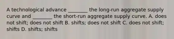 A technological advance ________ the long-run aggregate supply curve and ________ the short-run aggregate supply curve. A. does not shift; does not shift B. shifts; does not shift C. does not shift; shifts D. shifts; shifts