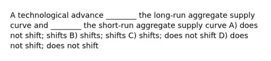 A technological advance ________ the long-run aggregate supply curve and ________ the short-run aggregate supply curve A) does not shift; shifts B) shifts; shifts C) shifts; does not shift D) does not shift; does not shift