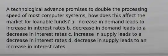 A technological advance promises to double the processing speed of most computer systems, how does this affect the market for loanable funds? a. increase in demand leads to increase in interest rates b. decrease in demand leads to a decrease in interest rates c. increase in supply leads to a decrease in interest rates d. decrease in supply leads to an increase in interest rates