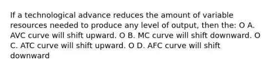 If a technological advance reduces the amount of variable resources needed to produce any level of output, then the: O A. AVC curve will shift upward. O B. MC curve will shift downward. O C. ATC curve will shift upward. O D. AFC curve will shift downward