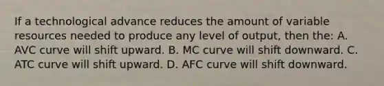 If a technological advance reduces the amount of variable resources needed to produce any level of output, then the: A. AVC curve will shift upward. B. MC curve will shift downward. C. ATC curve will shift upward. D. AFC curve will shift downward.