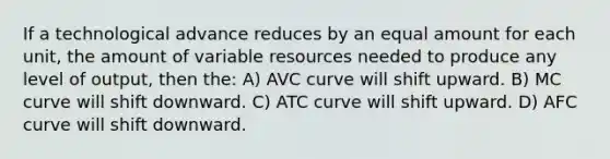 If a technological advance reduces by an equal amount for each unit, the amount of variable resources needed to produce any level of output, then the: A) AVC curve will shift upward. B) MC curve will shift downward. C) ATC curve will shift upward. D) AFC curve will shift downward.