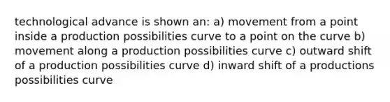 technological advance is shown an: a) movement from a point inside a production possibilities curve to a point on the curve b) movement along a production possibilities curve c) outward shift of a production possibilities curve d) inward shift of a productions possibilities curve